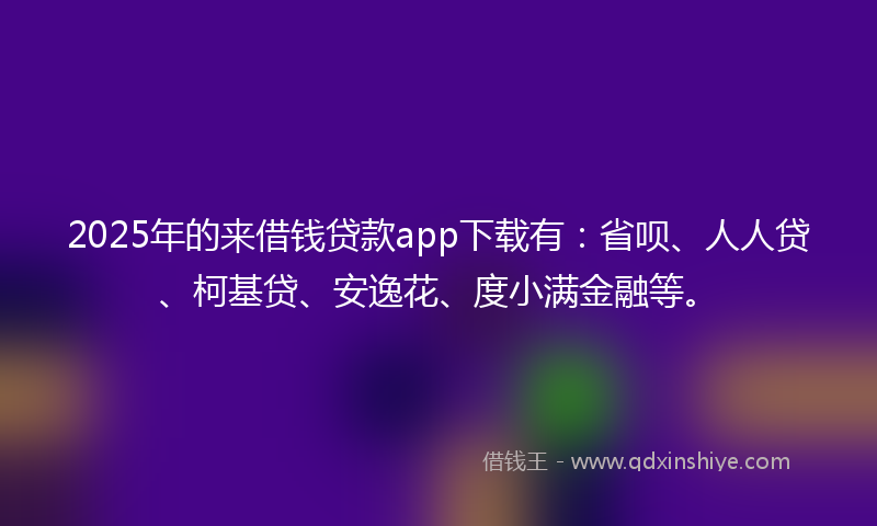 2025年的来借钱贷款app下载有：省呗、人人贷、柯基贷、安逸花、度小满金融等。