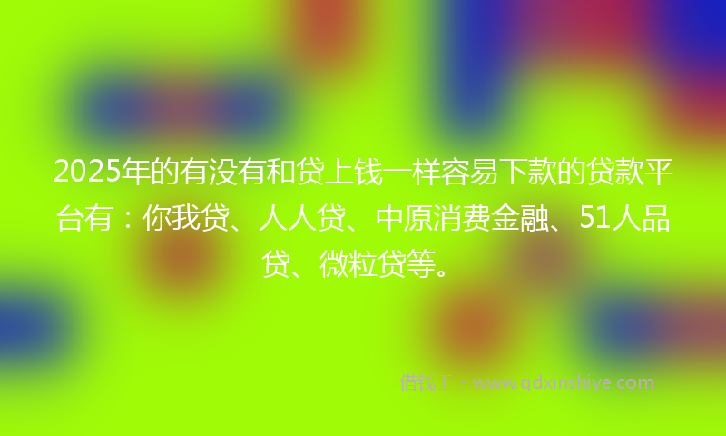 2025年的有没有和贷上钱一样容易下款的贷款平台有：你我贷、人人贷、中原消费金融、51人品贷、微粒贷等。