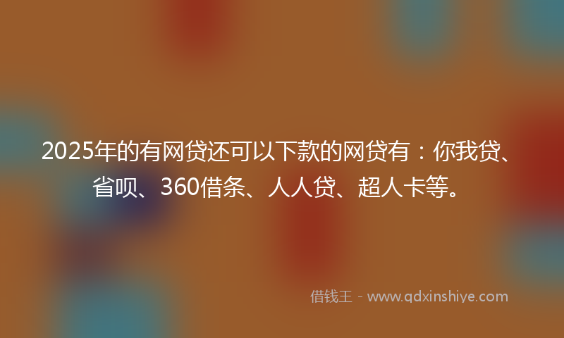 2025年的有网贷还可以下款的网贷有：你我贷、省呗、360借条、人人贷、超人卡等。