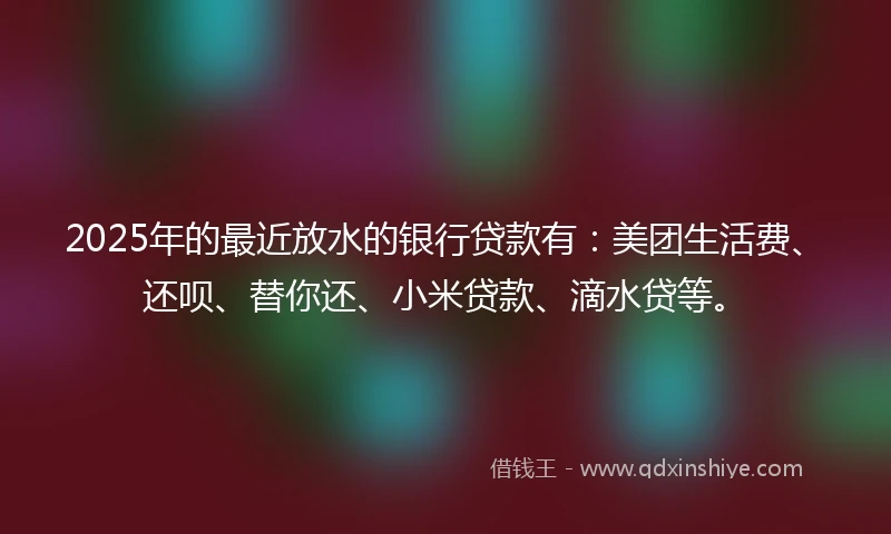 2025年的最近放水的银行贷款有：美团生活费、还呗、替你还、小米贷款、滴水贷等。