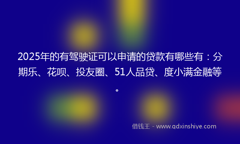 2025年的有驾驶证可以申请的贷款有哪些有：分期乐、花呗、投友圈、51人品贷、度小满金融等。