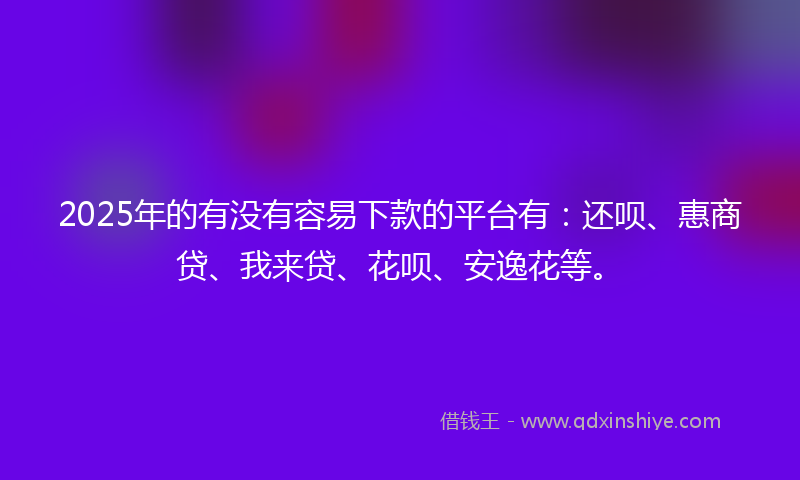 2025年的有没有容易下款的平台有：还呗、惠商贷、我来贷、花呗、安逸花等。