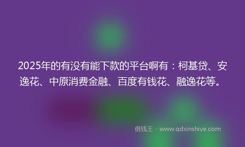 2025年的有没有能下款的平台啊有：柯基贷、安逸花、中原消费金融、百度有钱花、融逸花等。