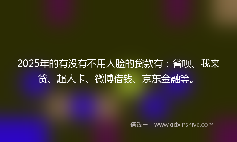 2025年的有没有不用人脸的贷款有：省呗、我来贷、超人卡、微博借钱、京东金融等。