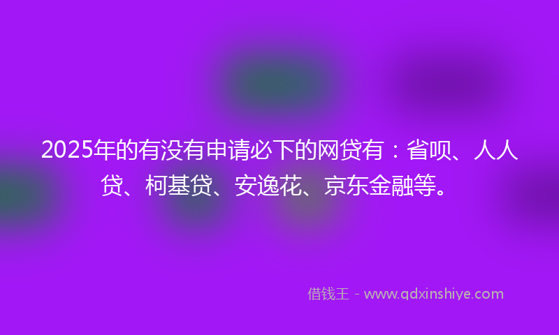 2025年的有没有申请必下的网贷有：省呗、人人贷、柯基贷、安逸花、京东金融等。