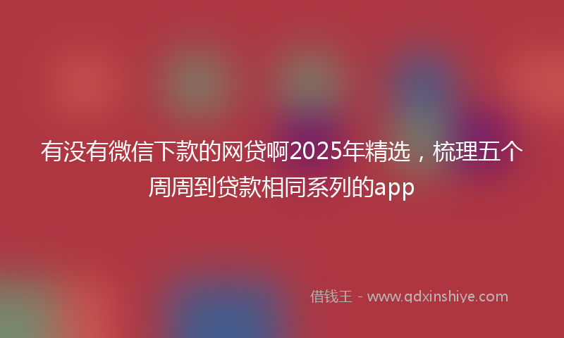 有没有微信下款的网贷啊2025年精选，梳理五个周周到贷款相同系列的app