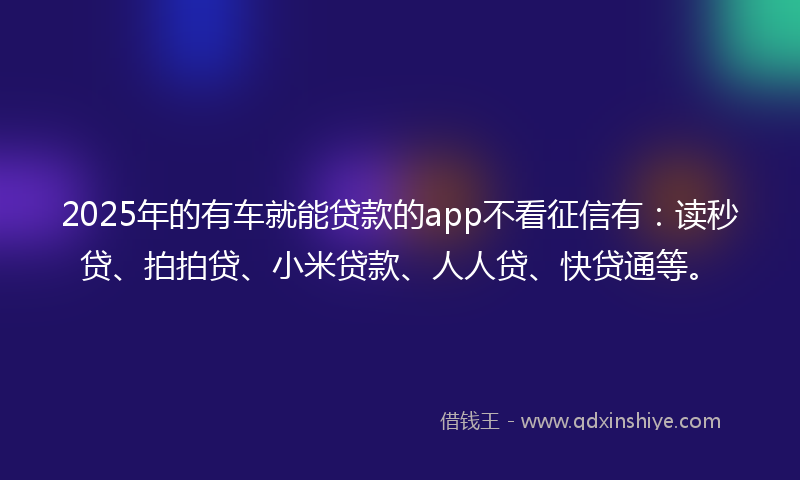 2025年的有车就能贷款的app不看征信有：读秒贷、拍拍贷、小米贷款、人人贷、快贷通等。