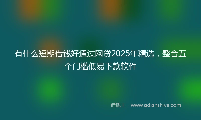 有什么短期借钱好通过网贷2025年精选，整合五个门槛低易下款软件