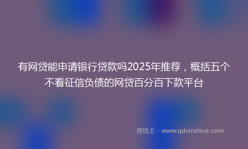 有网贷能申请银行贷款吗2025年推荐，概括五个不看征信负债的网贷百分百下款平台