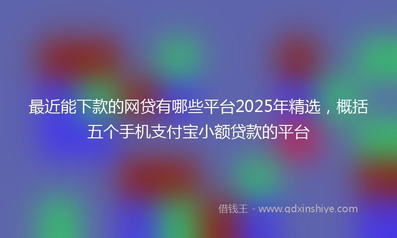 最近能下款的网贷有哪些平台2025年精选，概括五个手机支付宝小额贷款的平台