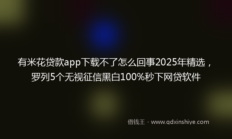 有米花贷款app下载不了怎么回事2025年精选，罗列5个无视征信黑白100%秒下网贷软件