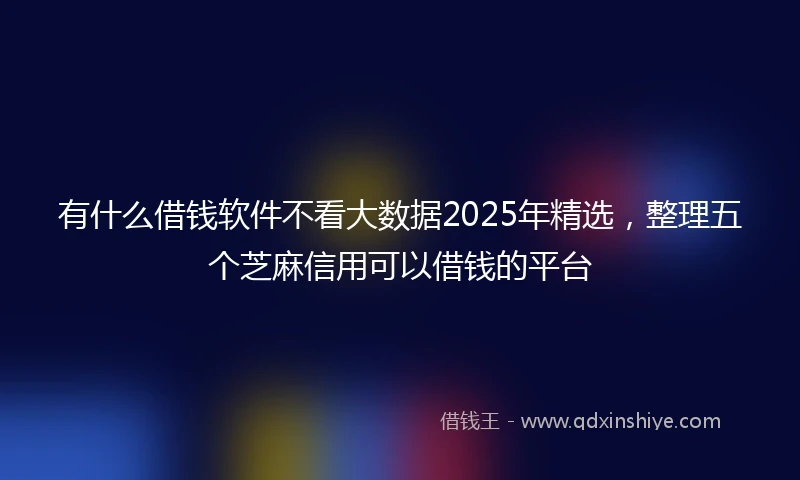 有什么借钱软件不看大数据2025年精选，整理五个芝麻信用可以借钱的平台