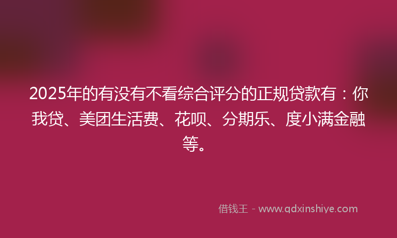 2025年的有没有不看综合评分的正规贷款有：你我贷、美团生活费、花呗、分期乐、度小满金融等。
