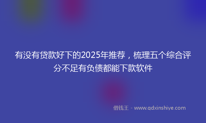 有没有贷款好下的2025年推荐，梳理五个综合评分不足有负债都能下款软件