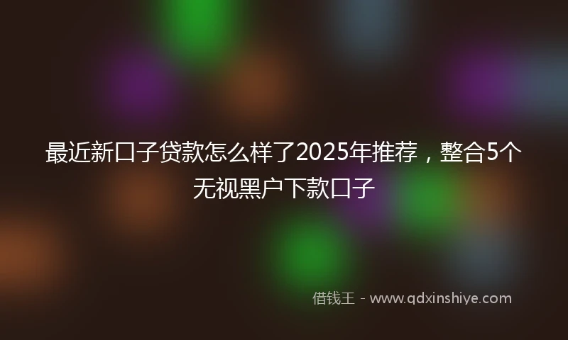 最近新口子贷款怎么样了2025年推荐,整合5个无视黑户下款口子