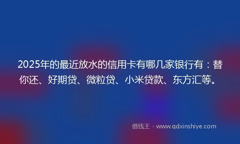 2025年的最近放水的信用卡有哪几家银行有:替你还、好期贷、微粒贷、小米贷款、东方汇等。