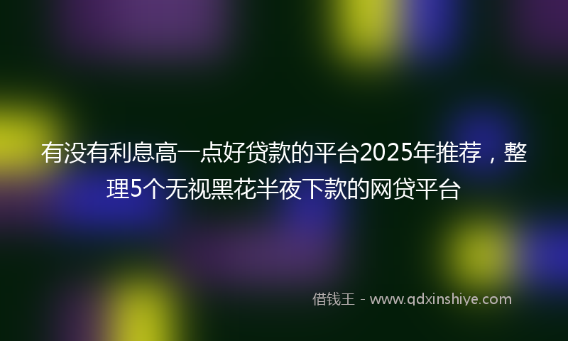 有没有利息高一点好贷款的平台2025年推荐，整理5个无视黑花半夜下款的网贷平台