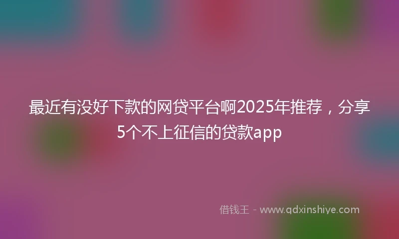 最近有没好下款的网贷平台啊2025年推荐，分享5个不上征信的贷款app