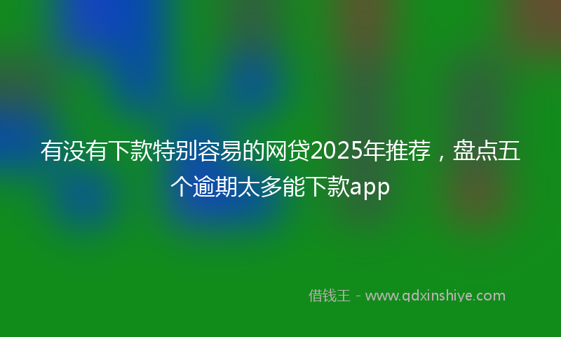 有没有下款特别容易的网贷2025年推荐，盘点五个逾期太多能下款app