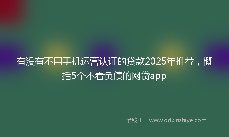 有没有不用手机运营认证的贷款2025年推荐，概括5个不看负债的网贷app