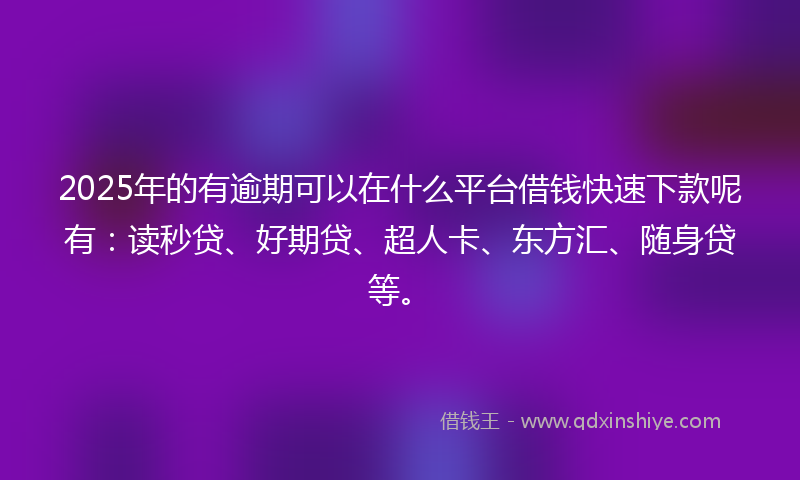 2025年的有逾期可以在什么平台借钱快速下款呢有：读秒贷、好期贷、超人卡、东方汇、随身贷等。