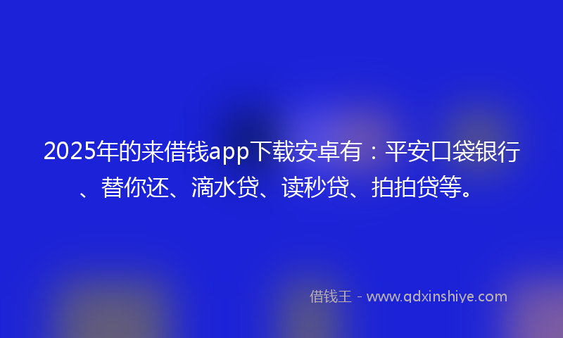 2025年的来借钱app下载安卓有：平安口袋银行、替你还、滴水贷、读秒贷、拍拍贷等。