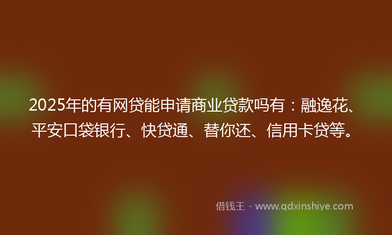 2025年的有网贷能申请商业贷款吗有：融逸花、平安口袋银行、快贷通、替你还、信用卡贷等。
