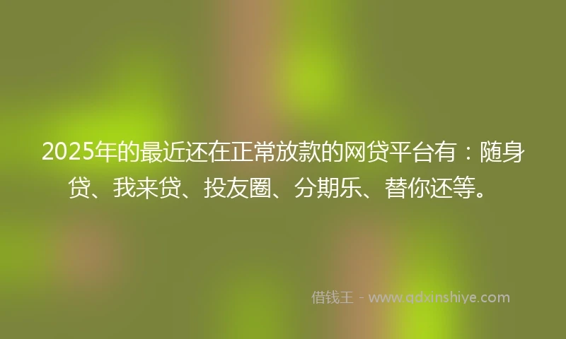 2025年的最近还在正常放款的网贷平台有：随身贷、我来贷、投友圈、分期乐、替你还等。
