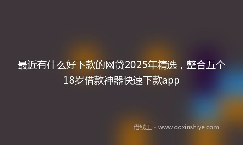 最近有什么好下款的网贷2025年精选，整合五个18岁借款神器快速下款app