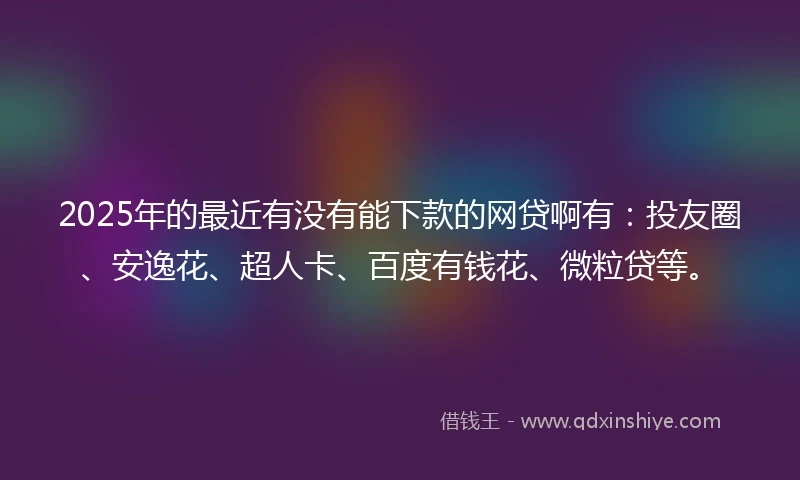 2025年的最近有没有能下款的网贷啊有：投友圈、安逸花、超人卡、百度有钱花、微粒贷等。