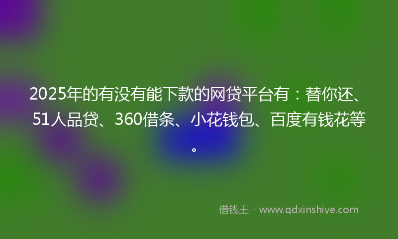 2025年的有没有能下款的网贷平台有：替你还、51人品贷、360借条、小花钱包、百度有钱花等。