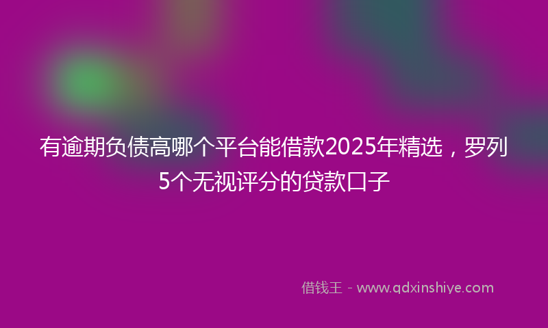 有逾期负债高哪个平台能借款2025年精选，罗列5个无视评分的贷款口子