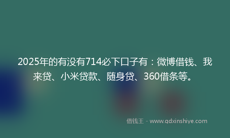 2025年的有没有714必下口子有：微博借钱、我来贷、小米贷款、随身贷、360借条等。