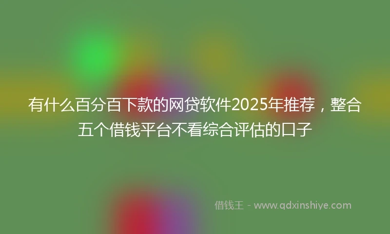 有什么百分百下款的网贷软件2025年推荐，整合五个借钱平台不看综合评估的口子