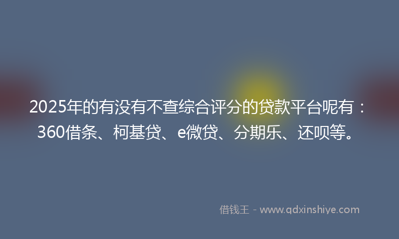 2025年的有没有不查综合评分的贷款平台呢有：360借条、柯基贷、e微贷、分期乐、还呗等。