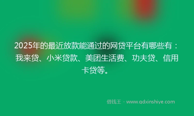 2025年的最近放款能通过的网贷平台有哪些有：我来贷、小米贷款、美团生活费、功夫贷、信用卡贷等。