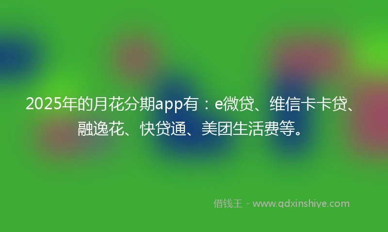2025年的月花分期app有：e微贷、维信卡卡贷、融逸花、快贷通、美团生活费等。