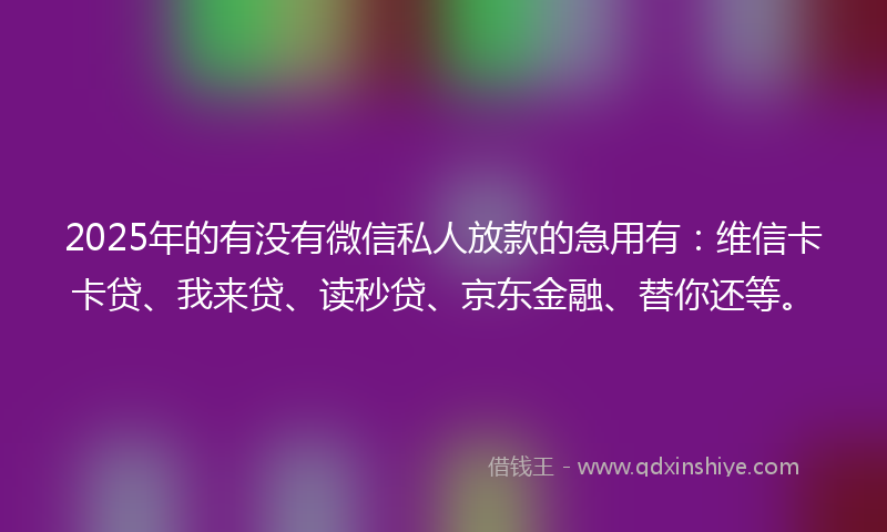 2025年的有没有微信私人放款的急用有：维信卡卡贷、我来贷、读秒贷、京东金融、替你还等。