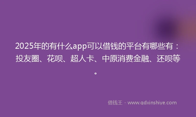 2025年的有什么app可以借钱的平台有哪些有：投友圈、花呗、超人卡、中原消费金融、还呗等。