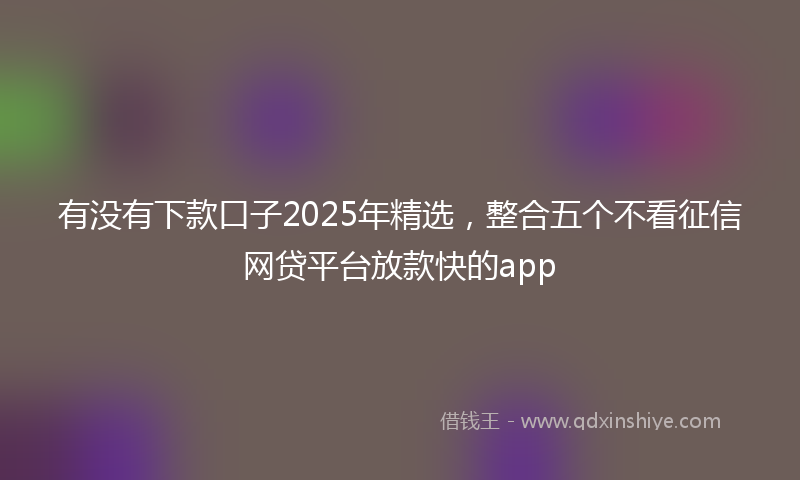 有没有下款口子2025年精选，整合五个不看征信网贷平台放款快的app