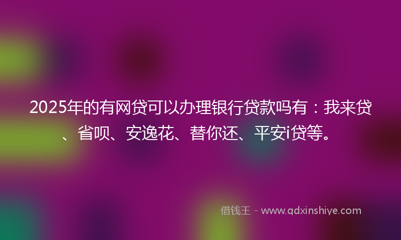 2025年的有网贷可以办理银行贷款吗有：我来贷、省呗、安逸花、替你还、平安i贷等。