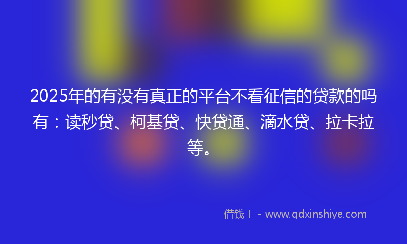 2025年的有没有真正的平台不看征信的贷款的吗有：读秒贷、柯基贷、快贷通、滴水贷、拉卡拉等。