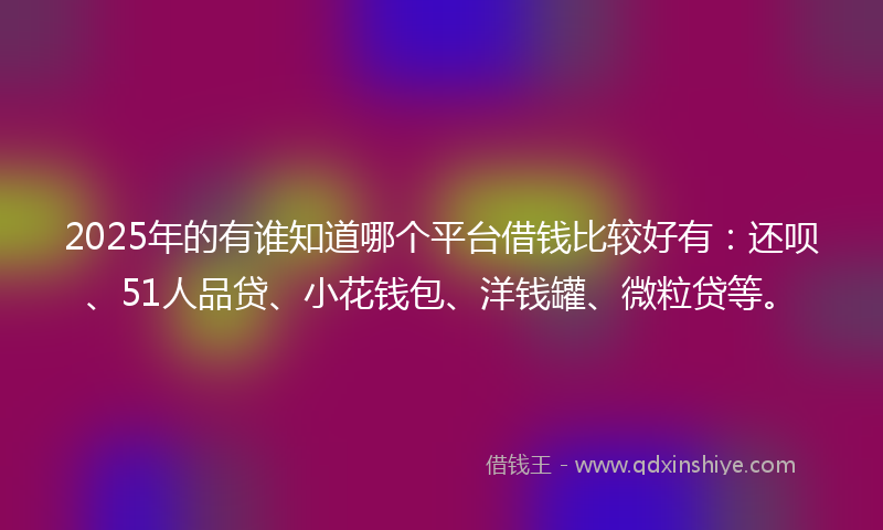 2025年的有谁知道哪个平台借钱比较好有：还呗、51人品贷、小花钱包、洋钱罐、微粒贷等。