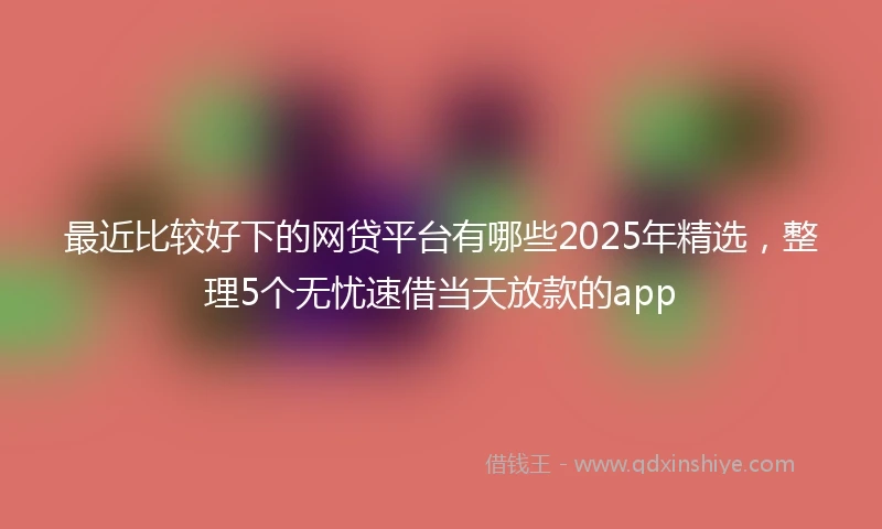 最近比较好下的网贷平台有哪些2025年精选,整理5个无忧速借当天放款的app