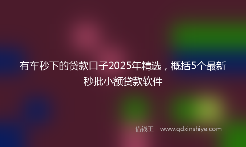 有车秒下的贷款口子2025年精选，概括5个最新秒批小额贷款软件