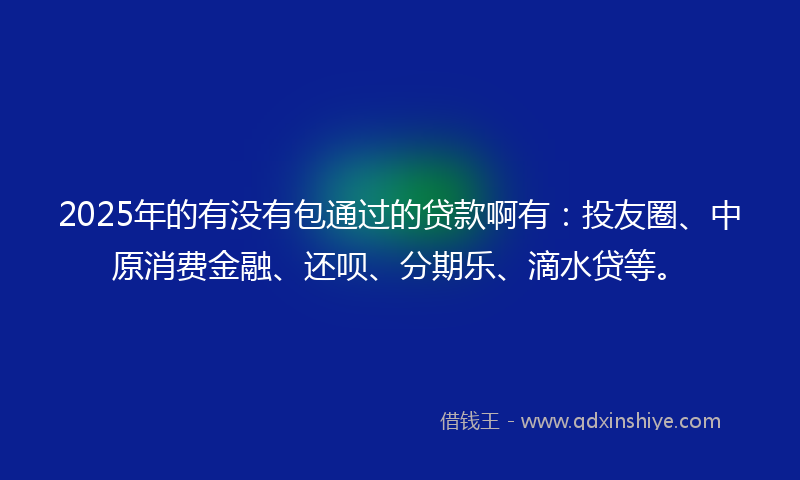 2025年的有没有包通过的贷款啊有：投友圈、中原消费金融、还呗、分期乐、滴水贷等。