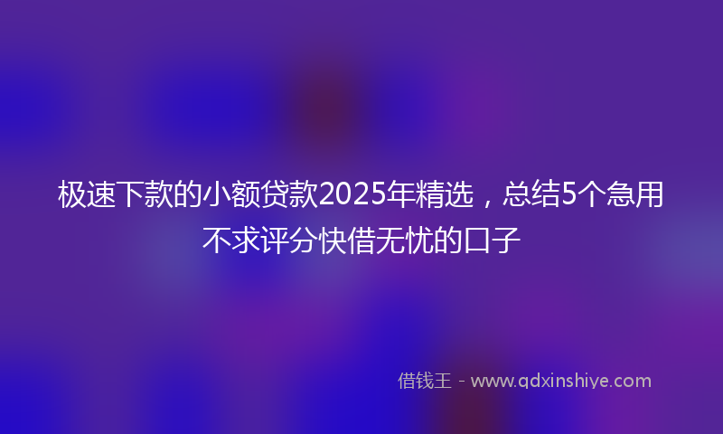 极速下款的小额贷款2025年精选，总结5个急用不求评分快借无忧的口子