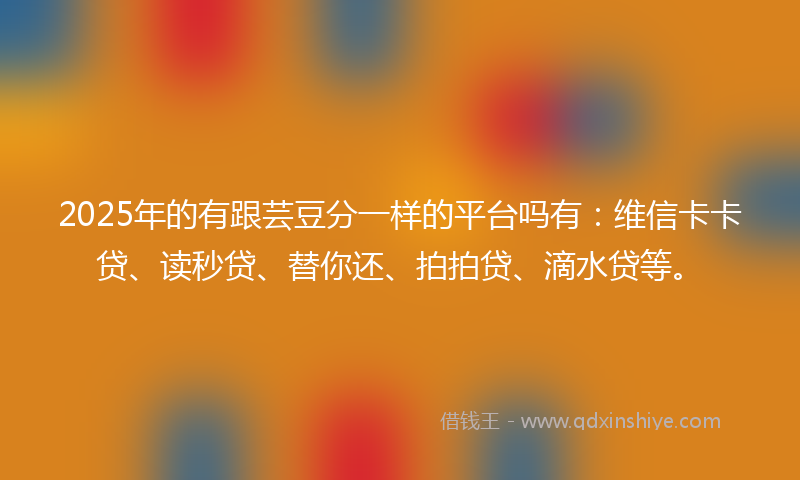 2025年的有跟芸豆分一样的平台吗有：维信卡卡贷、读秒贷、替你还、拍拍贷、滴水贷等。