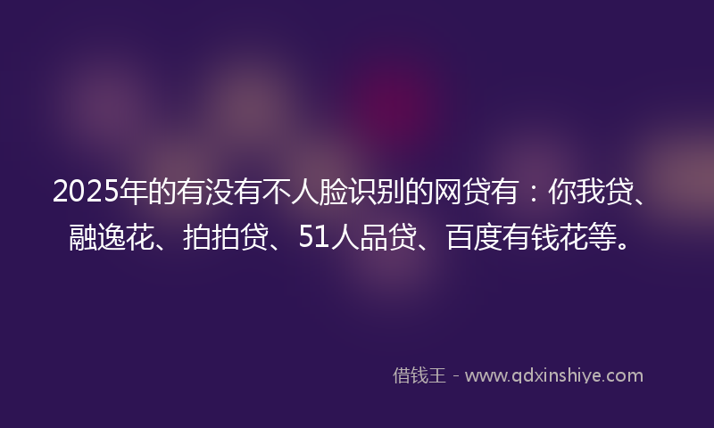 2025年的有没有不人脸识别的网贷有：你我贷、融逸花、拍拍贷、51人品贷、百度有钱花等。