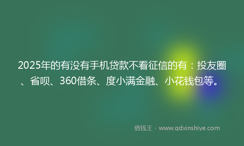 2025年的有没有手机贷款不看征信的有：投友圈、省呗、360借条、度小满金融、小花钱包等。